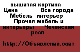 вышитая картина  › Цена ­ 8 000 - Все города Мебель, интерьер » Прочая мебель и интерьеры   . Чеченская респ.